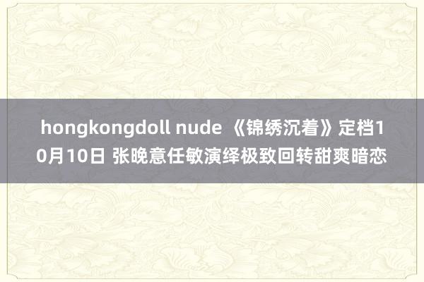 hongkongdoll nude 《锦绣沉着》定档10月10日 张晚意任敏演绎极致回转甜爽暗恋