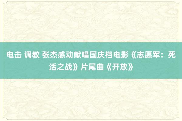 电击 调教 张杰感动献唱国庆档电影《志愿军：死活之战》片尾曲《开放》