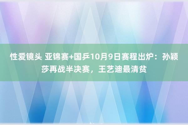 性爱镜头 亚锦赛+国乒10月9日赛程出炉：孙颖莎再战半决赛，王艺迪最清贫