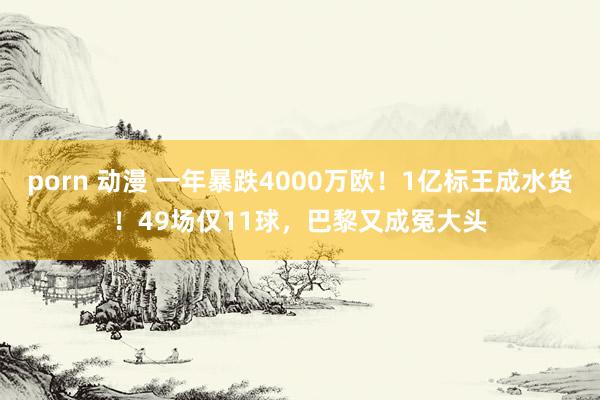 porn 动漫 一年暴跌4000万欧！1亿标王成水货！49场仅11球，巴黎又成冤大头