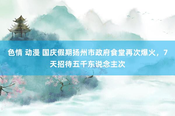 色情 动漫 国庆假期扬州市政府食堂再次爆火，7天招待五千东说念主次