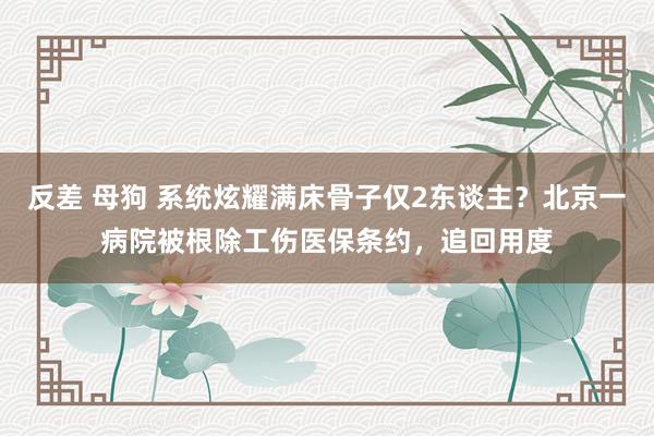 反差 母狗 系统炫耀满床骨子仅2东谈主？北京一病院被根除工伤医保条约，追回用度