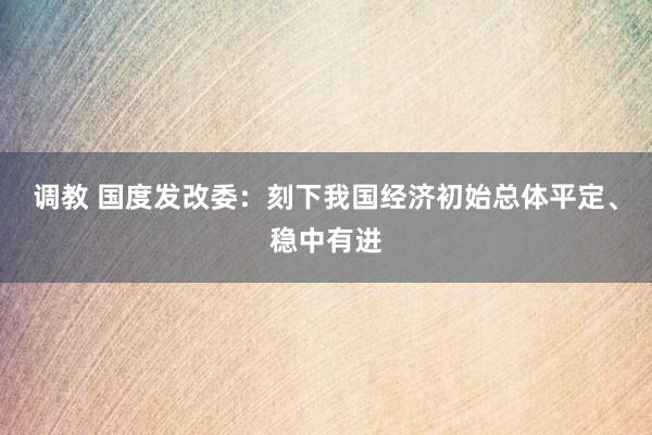 调教 国度发改委：刻下我国经济初始总体平定、稳中有进