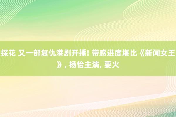 探花 又一部复仇港剧开播! 带感进度堪比《新闻女王》， 杨怡主演， 要火