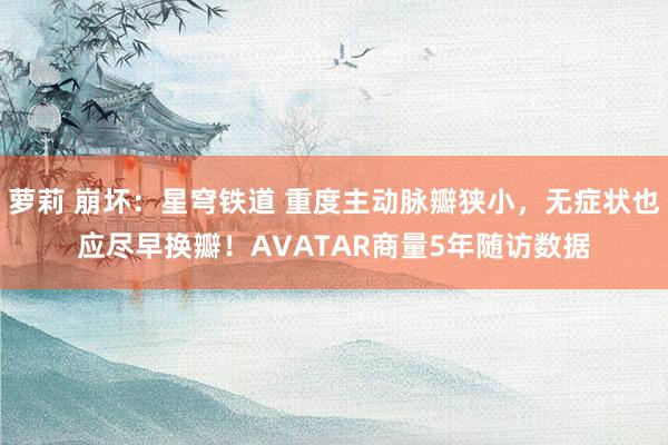 萝莉 崩坏：星穹铁道 重度主动脉瓣狭小，无症状也应尽早换瓣！AVATAR商量5年随访数据