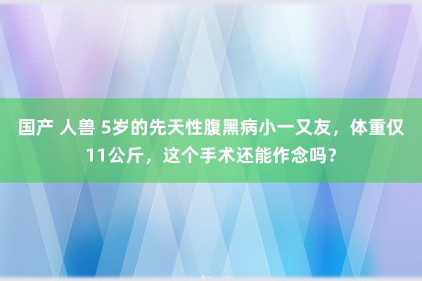 国产 人兽 5岁的先天性腹黑病小一又友，体重仅11公斤，这个手术还能作念吗？