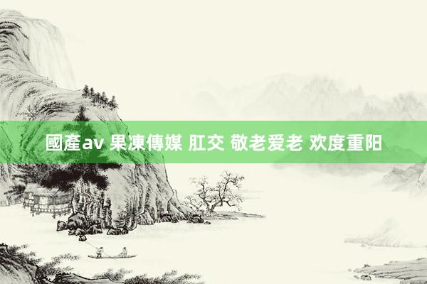 國產av 果凍傳媒 肛交 敬老爱老 欢度重阳