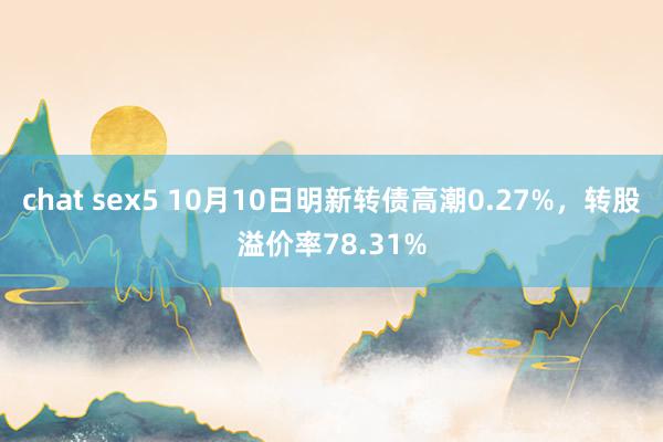 chat sex5 10月10日明新转债高潮0.27%，转股溢价率78.31%