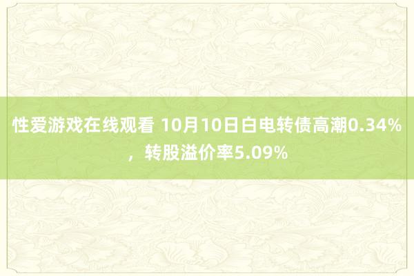 性爱游戏在线观看 10月10日白电转债高潮0.34%，转股溢价率5.09%