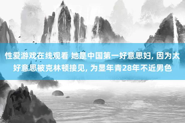 性爱游戏在线观看 她是中国第一好意思妇， 因为太好意思被克林顿接见， 为显年青28年不近男色