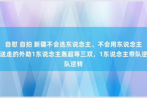 自慰 自拍 新疆不会选东说念主、不会用东说念主！送走的外助1东说念主轰超等三双，1东说念主带队逆转