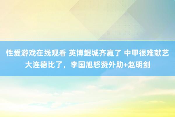 性爱游戏在线观看 英博鲲城齐赢了 中甲很难献艺大连德比了，李国旭怒赞外助+赵明剑