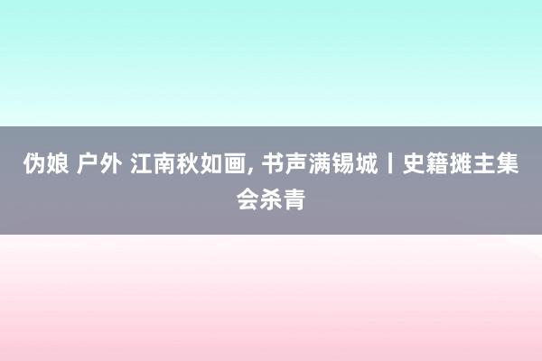 伪娘 户外 江南秋如画， 书声满锡城丨史籍摊主集会杀青