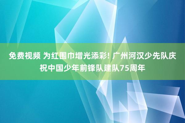 免费视频 为红围巾增光添彩! 广州河汉少先队庆祝中国少年前锋队建队75周年