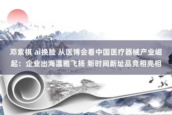 邓紫棋 ai换脸 从医博会看中国医疗器械产业崛起：企业出海温雅飞扬 新时间新址品竞相亮相