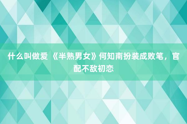 什么叫做爱 《半熟男女》何知南扮装成败笔，官配不敌初恋