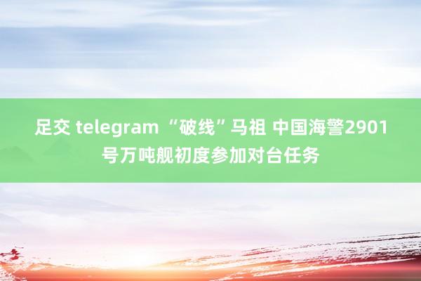 足交 telegram “破线”马祖 中国海警2901号万吨舰初度参加对台任务