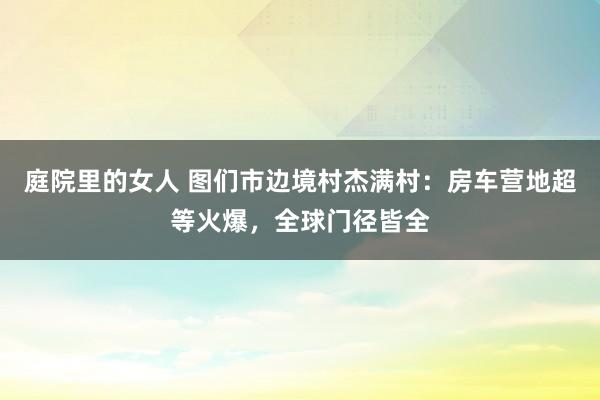 庭院里的女人 图们市边境村杰满村：房车营地超等火爆，全球门径皆全