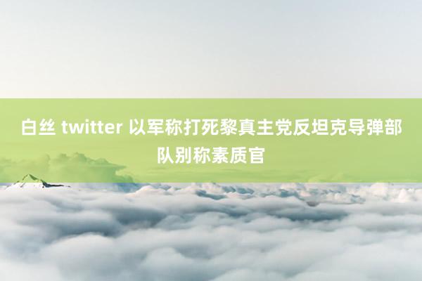 白丝 twitter 以军称打死黎真主党反坦克导弹部队别称素质官