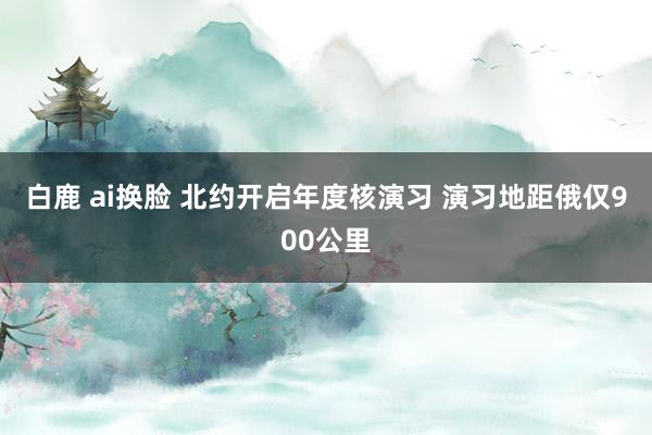 白鹿 ai换脸 北约开启年度核演习 演习地距俄仅900公里