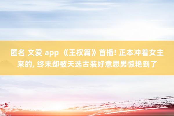 匿名 文爱 app 《王权篇》首播! 正本冲着女主来的， 终末却被天选古装好意思男惊艳到了