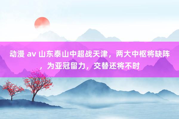 动漫 av 山东泰山中超战天津，两大中枢将缺阵，为亚冠留力，交替还将不时