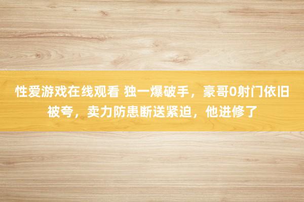 性爱游戏在线观看 独一爆破手，豪哥0射门依旧被夸，卖力防患断送紧迫，他进修了