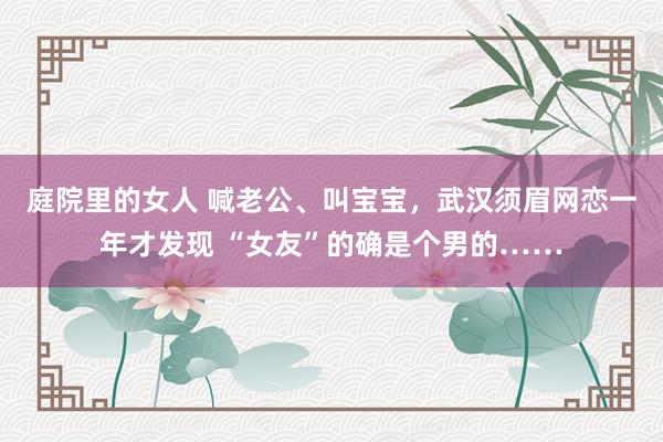 庭院里的女人 喊老公、叫宝宝，武汉须眉网恋一年才发现 “女友”的确是个男的……