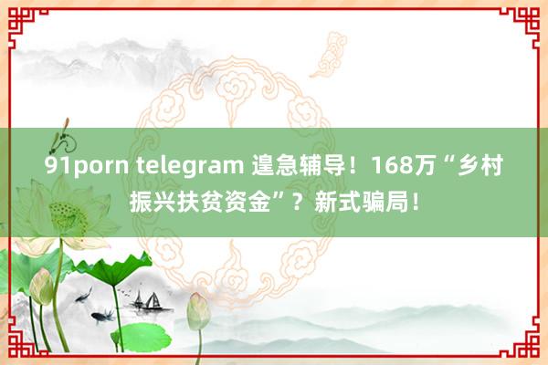 91porn telegram 遑急辅导！168万“乡村振兴扶贫资金”？新式骗局！