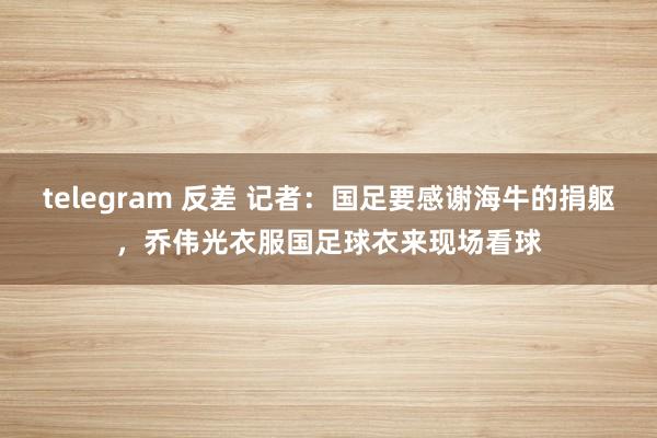 telegram 反差 记者：国足要感谢海牛的捐躯，乔伟光衣服国足球衣来现场看球