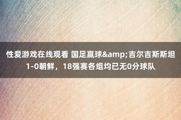 性爱游戏在线观看 国足赢球&吉尔吉斯斯坦1-0朝鲜，18强赛各组均已无0分球队