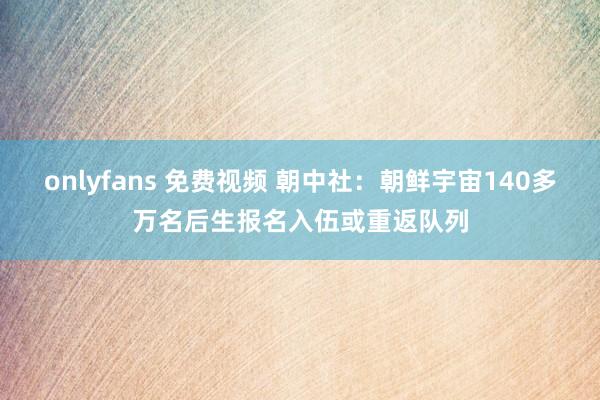 onlyfans 免费视频 朝中社：朝鲜宇宙140多万名后生报名入伍或重返队列