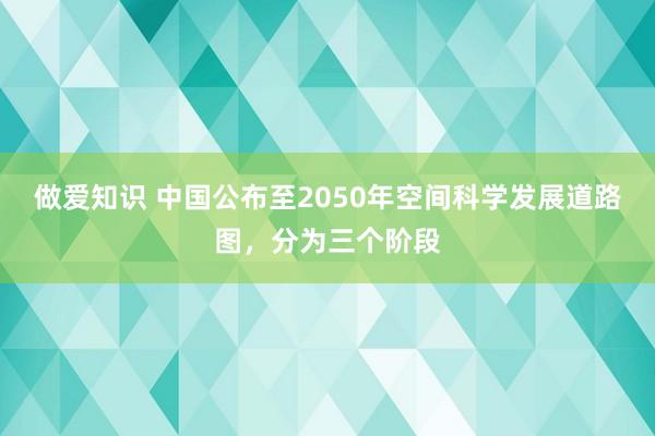 做爱知识 中国公布至2050年空间科学发展道路图，分为三个阶段