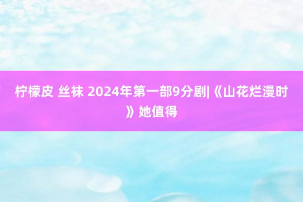 柠檬皮 丝袜 2024年第一部9分剧|《山花烂漫时》她值得