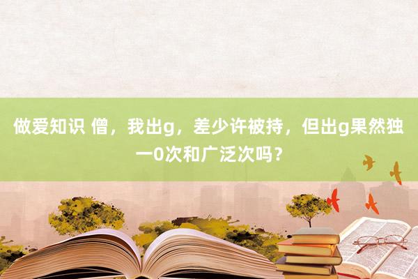 做爱知识 僧，我出g，差少许被持，但出g果然独一0次和广泛次吗？