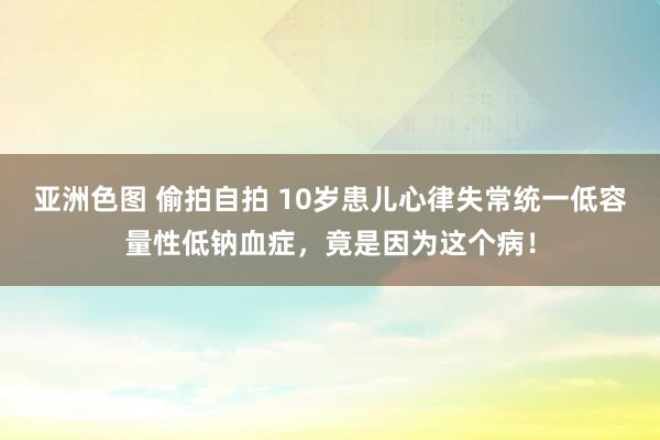 亚洲色图 偷拍自拍 10岁患儿心律失常统一低容量性低钠血症，竟是因为这个病！