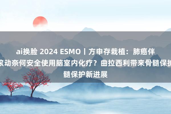 ai换脸 2024 ESMO丨方申存栽植：肺癌伴软脑膜滚动奈何安全使用脑室内化疗？曲拉西利带来骨髓保护新进展