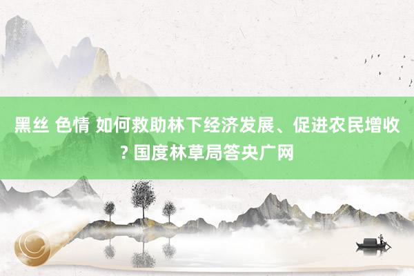 黑丝 色情 如何救助林下经济发展、促进农民增收? 国度林草局答央广网