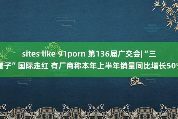 sites like 91porn 第136届广交会|“三蹦子”国际走红 有厂商称本年上半年销量同比增长50%