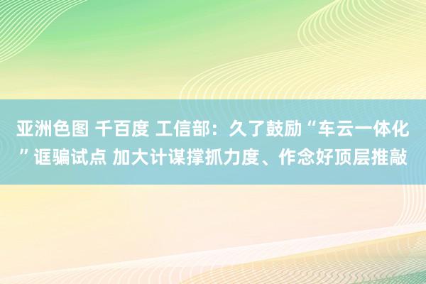 亚洲色图 千百度 工信部：久了鼓励“车云一体化”诓骗试点 加大计谋撑抓力度、作念好顶层推敲