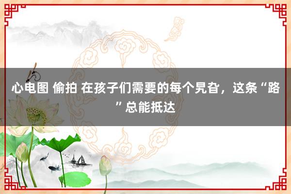 心电图 偷拍 在孩子们需要的每个旯旮，这条“路”总能抵达