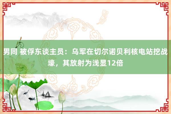 男同 被俘东谈主员：乌军在切尔诺贝利核电站挖战壕，其放射为浅显12倍