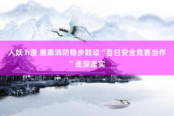 人妖 h漫 鹿寨消防稳步鼓动“百日安全竞赛当作”走深走实