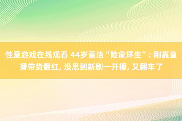 性爱游戏在线观看 44岁董洁“险象环生”: 刚靠直播带货翻红， 没思到新剧一开播， 又翻车了