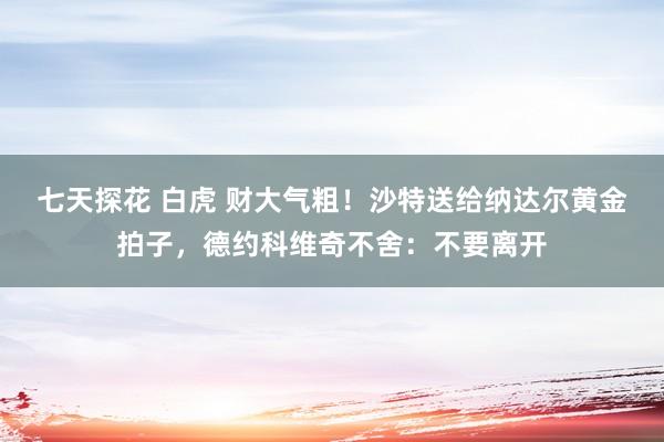 七天探花 白虎 财大气粗！沙特送给纳达尔黄金拍子，德约科维奇不舍：不要离开