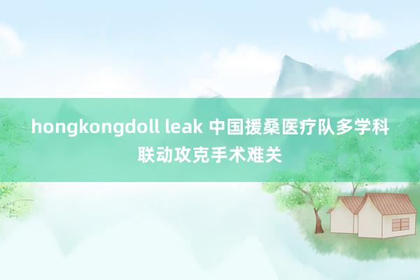 hongkongdoll leak 中国援桑医疗队多学科联动攻克手术难关