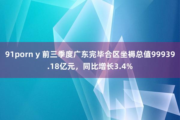 91porn y 前三季度广东完毕合区坐褥总值99939.18亿元，同比增长3.4%