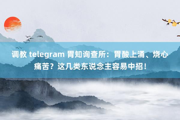 调教 telegram 胃知询查所：胃酸上涌、烧心痛苦？这几类东说念主容易中招！