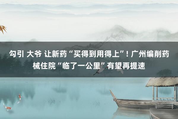 勾引 大爷 让新药“买得到用得上”! 广州编削药械住院“临了一公里”有望再提速