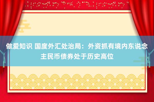 做爱知识 国度外汇处治局：外资抓有境内东说念主民币债券处于历史高位